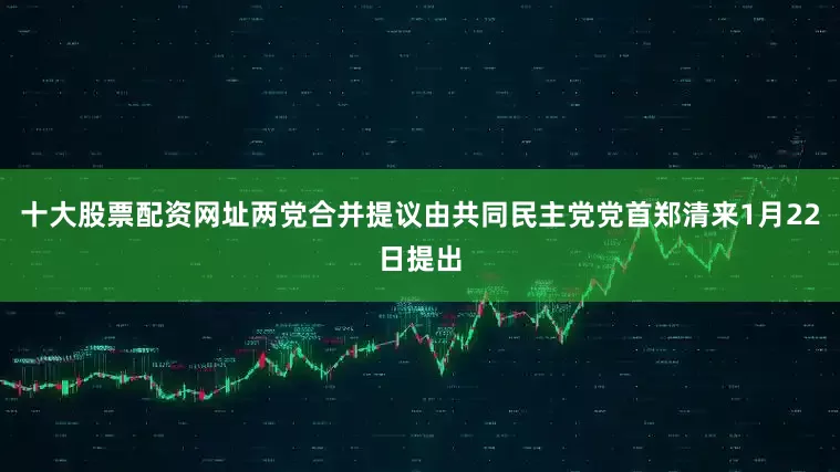十大股票配资网址两党合并提议由共同民主党党首郑清来1月22日提出