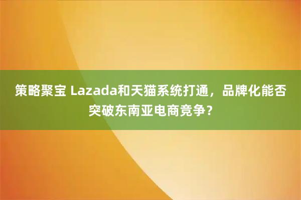 策略聚宝 Lazada和天猫系统打通，品牌化能否突破东南亚电商竞争？