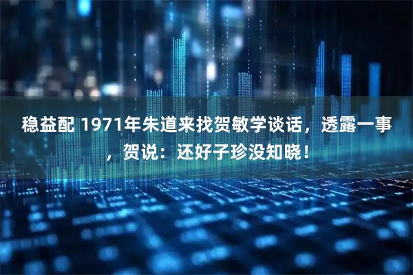 稳益配 1971年朱道来找贺敏学谈话，透露一事，贺说：还好子珍没知晓！