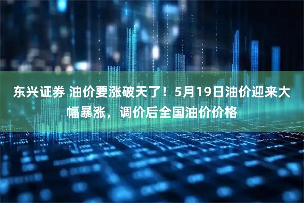 东兴证券 油价要涨破天了！5月19日油价迎来大幅暴涨，调价后全国油价价格