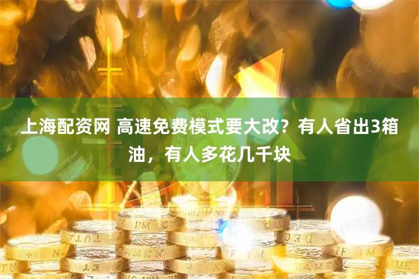 上海配资网 高速免费模式要大改？有人省出3箱油，有人多花几千块
