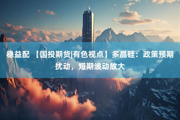 稳益配 【国投期货|有色视点】多晶硅：政策预期扰动，短期波动放大