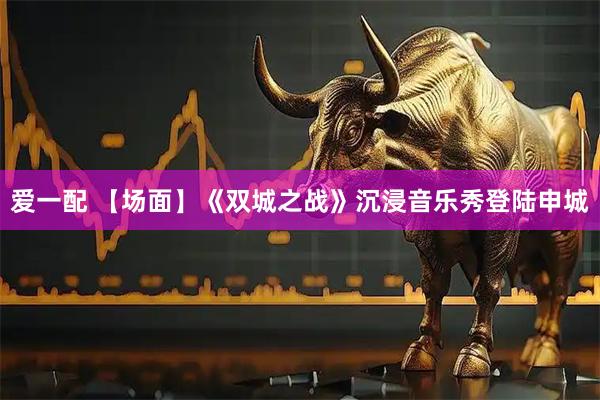 爱一配 【场面】《双城之战》沉浸音乐秀登陆申城
