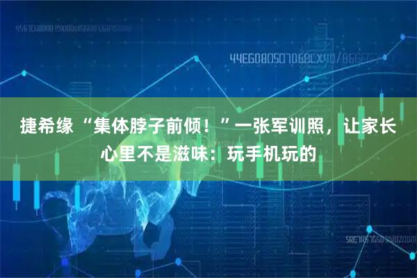 捷希缘 “集体脖子前倾！”一张军训照，让家长心里不是滋味：玩手机玩的